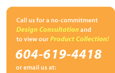 Call us for a no-commitment Design Consultation and to view our Product Collection! 604-619-4418